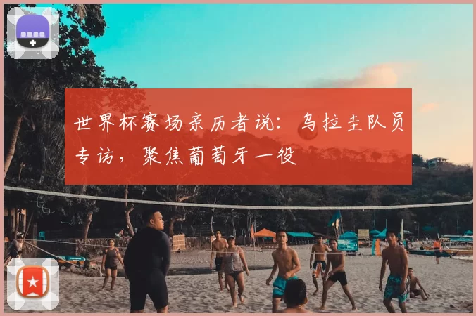 世界杯赛场亲历者说：乌拉圭队员专访，聚焦葡萄牙一役