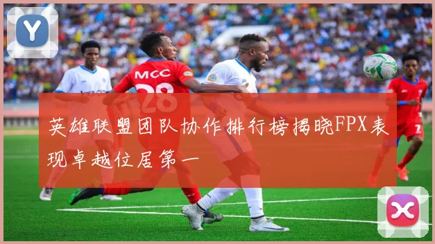 英雄联盟团队协作排行榜揭晓FPX表现卓越位居第一