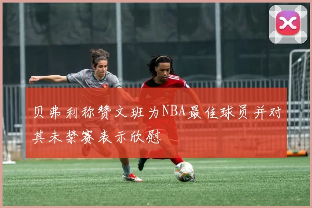 贝弗利称赞文班为NBA最佳球员并对其未禁赛表示欣慰