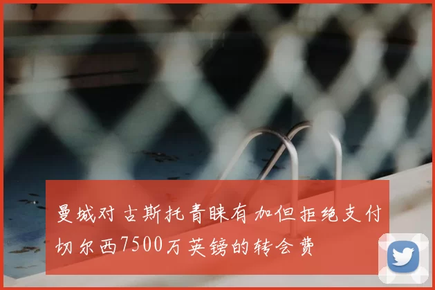 曼城对古斯托青睐有加但拒绝支付切尔西7500万英镑的转会费