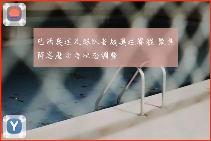 巴西奥运足球队备战奥运赛程 聚焦阵容磨合与状态调整