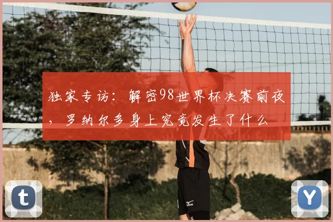 独家专访：解密98世界杯决赛前夜，罗纳尔多身上究竟发生了什么