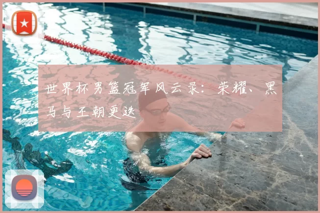 世界杯男篮冠军风云录:荣耀、黑马与王朝更迭