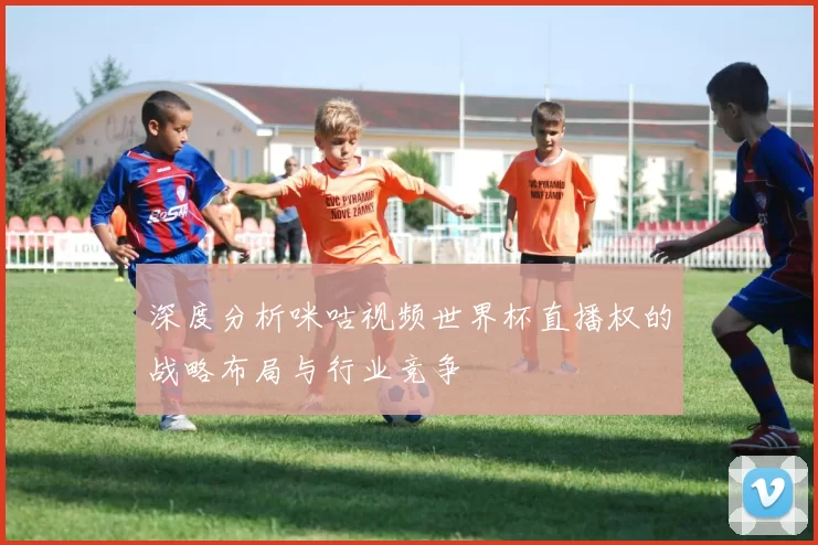 深度分析咪咕视频世界杯直播权的战略布局与行业竞争