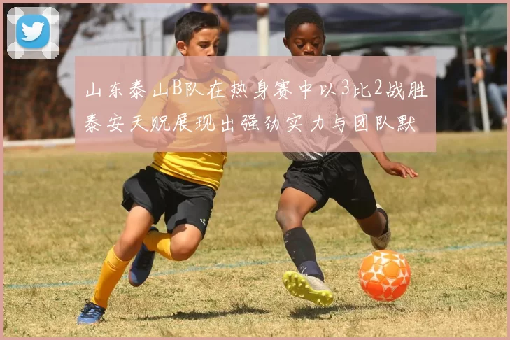 山东泰山B队在热身赛中以3比2战胜泰安天贶展现出强劲实力与团队默契