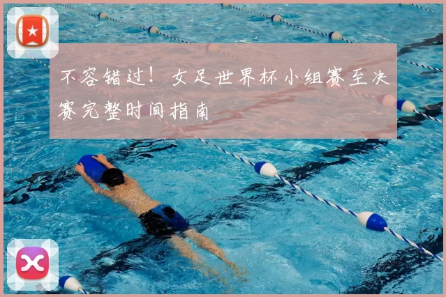 不容错过!女足世界杯小组赛至决赛完整时间指南