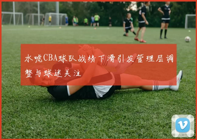 水唬CBA球队战绩下滑引发管理层调整与球迷关注