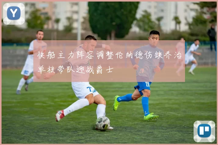 快船主力阵容调整伦纳德伤缺乔治单核带队迎战爵士