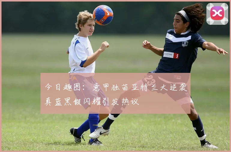 今日趣图：意甲独苗亚特兰大逆袭真蓝黑假闪耀引发热议