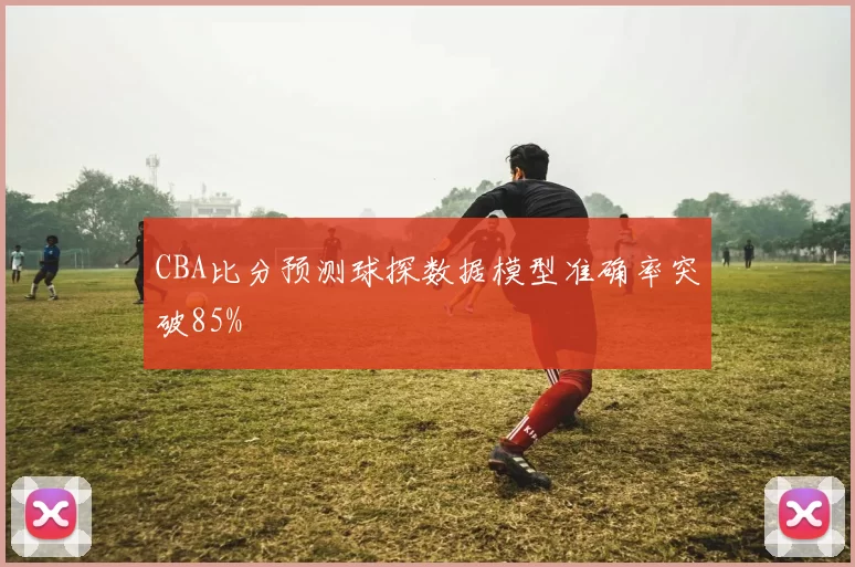 CBA比分预测球探数据模型准确率突破85%