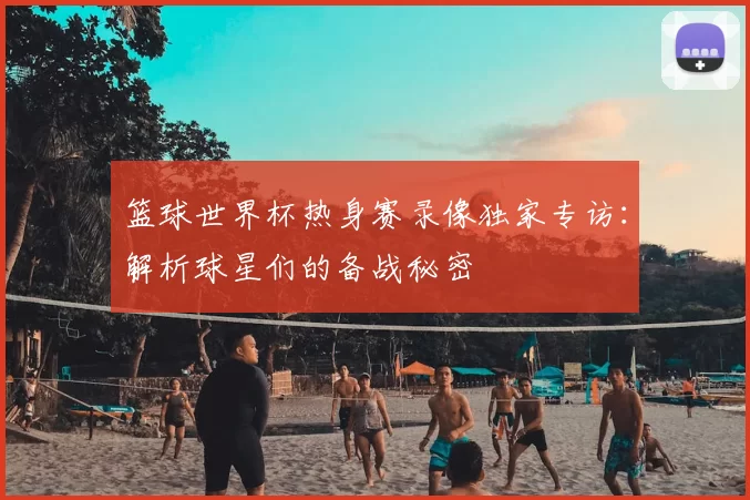 篮球世界杯热身赛录像独家专访:解析球星们的备战秘密