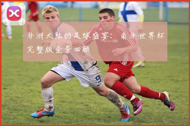 非洲大陆的足球盛宴：南非世界杯完整版全景回顾
