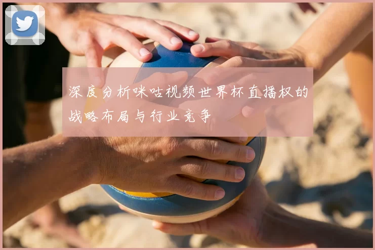 深度分析咪咕视频世界杯直播权的战略布局与行业竞争