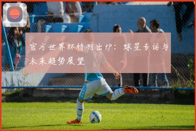 官方世界杯特刊出炉:球星专访与未来趋势展望