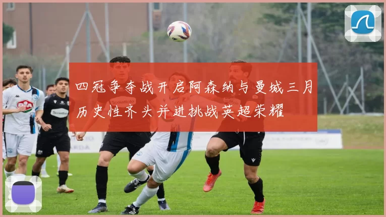 四冠争夺战开启阿森纳与曼城三月历史性齐头并进挑战英超荣耀