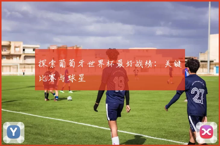 探索葡萄牙世界杯最好战绩:关键比赛与球星