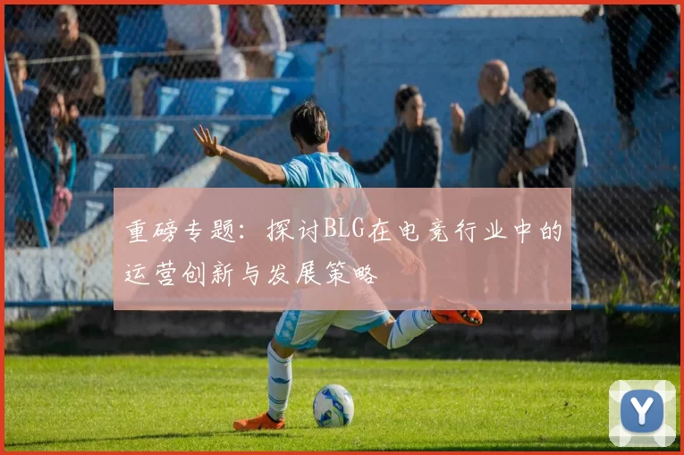 重磅专题：探讨BLG在电竞行业中的运营创新与发展策略