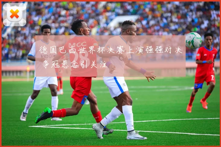 德国巴西世界杯决赛上演强强对决 争冠悬念引关注