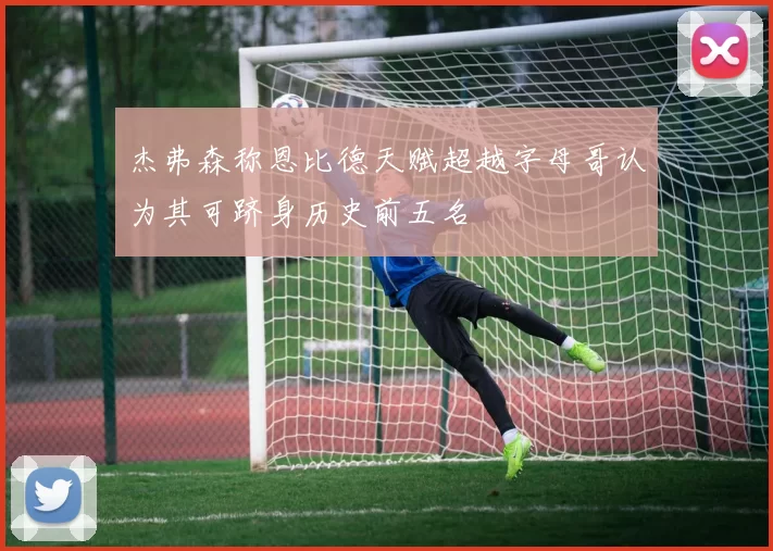 杰弗森称恩比德天赋超越字母哥认为其可跻身历史前五名
