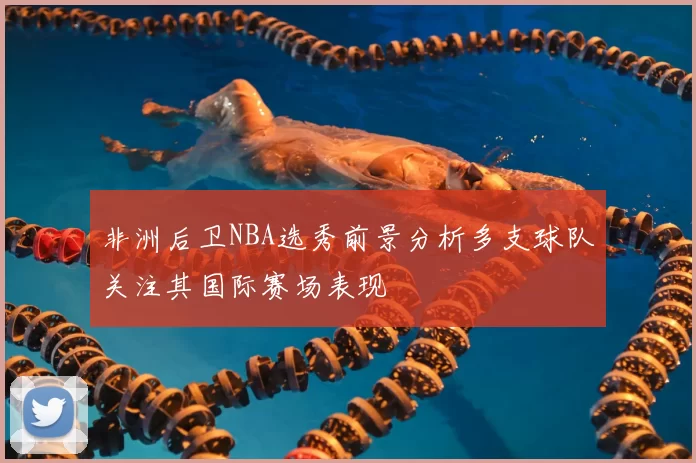 非洲后卫NBA选秀前景分析多支球队关注其国际赛场表现