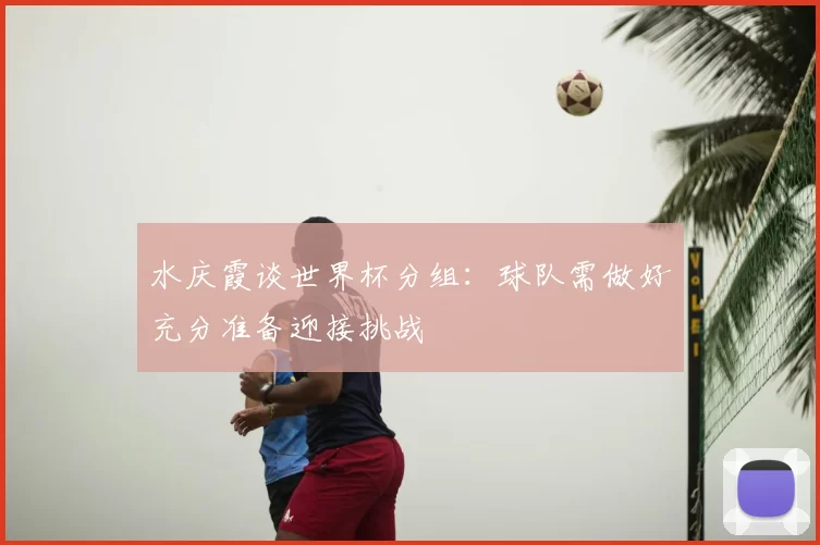 水庆霞谈世界杯分组:球队需做好充分准备迎接挑战