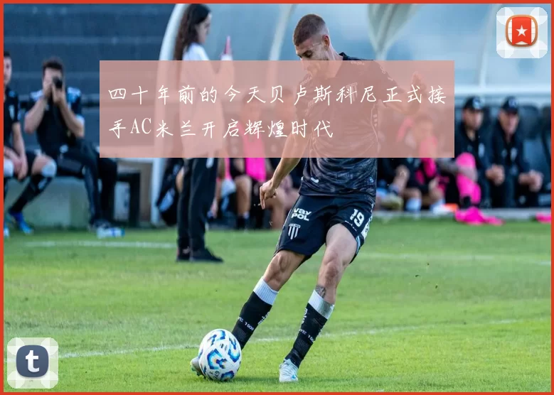 四十年前的今天贝卢斯科尼正式接手AC米兰开启辉煌时代