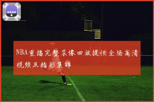 NBA重播完整录像回放提供全场高清视频及精彩集锦