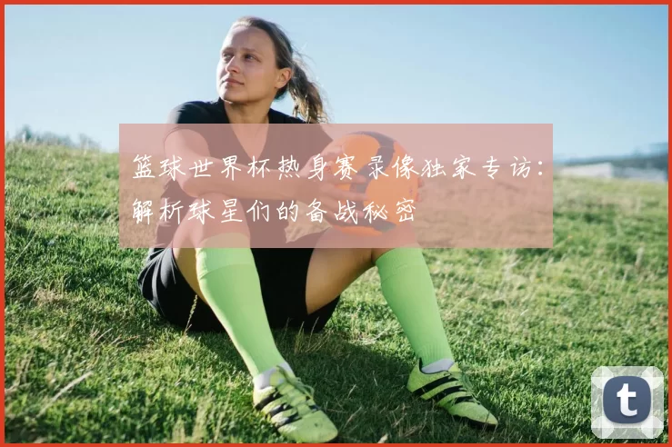 篮球世界杯热身赛录像独家专访:解析球星们的备战秘密