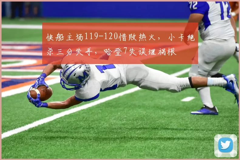 快船主场119-120惜败热火,小卡绝杀三分失手,哈登7失误埋祸根