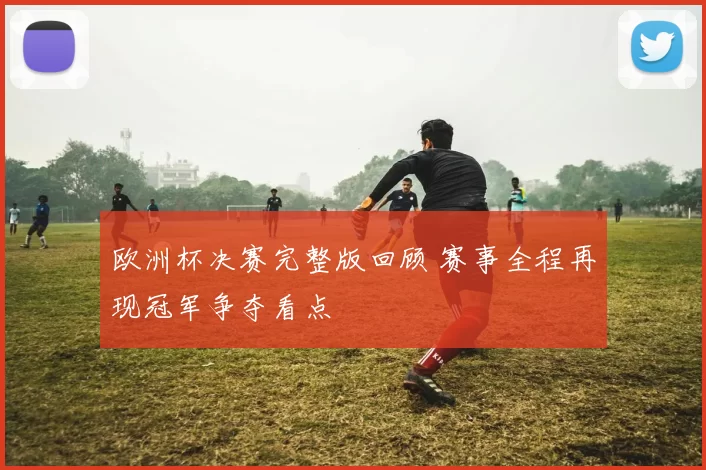 欧洲杯决赛完整版回顾 赛事全程再现冠军争夺看点