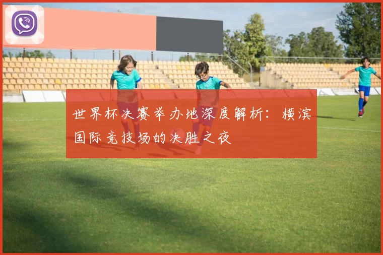 世界杯决赛举办地深度解析：横滨国际竞技场的决胜之夜
