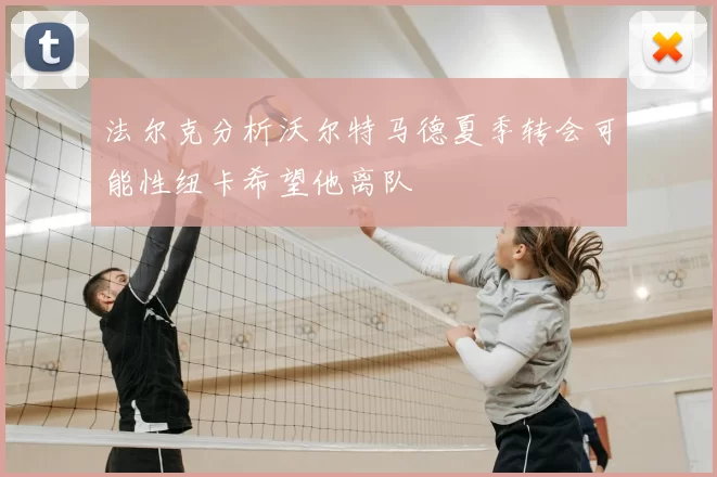 法尔克分析沃尔特马德夏季转会可能性纽卡希望他离队