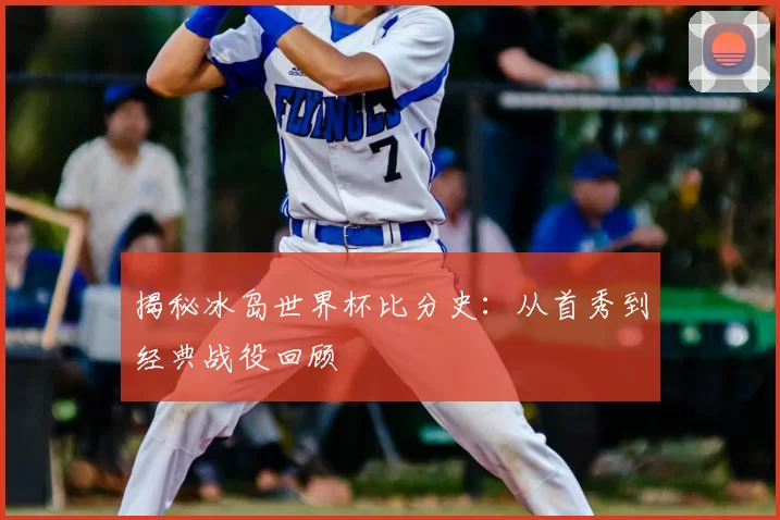 揭秘冰岛世界杯比分史：从首秀到经典战役回顾
