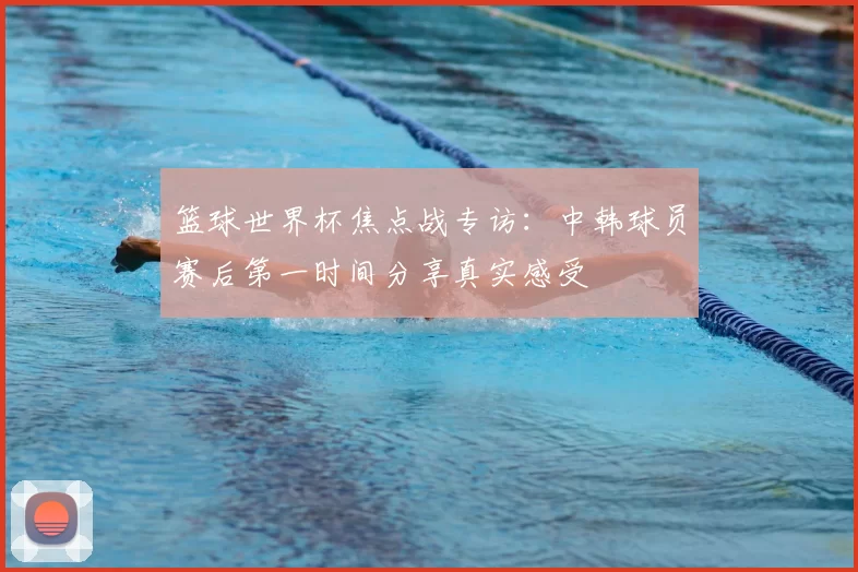篮球世界杯焦点战专访：中韩球员赛后第一时间分享真实感受