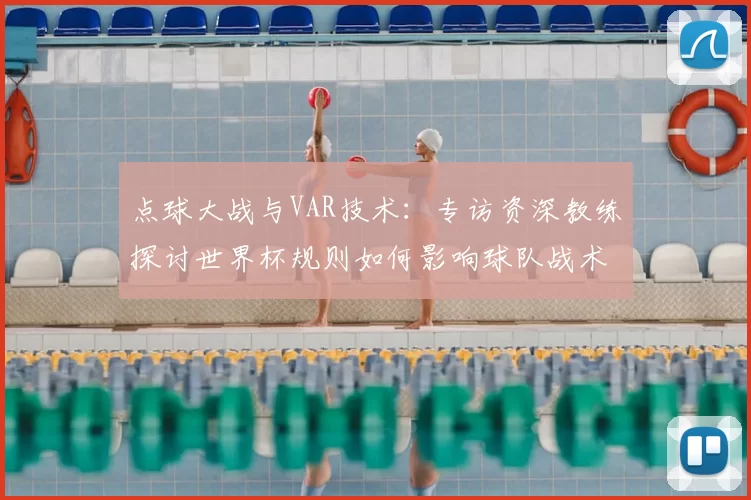 点球大战与VAR技术：专访资深教练探讨世界杯规则如何影响球队战术