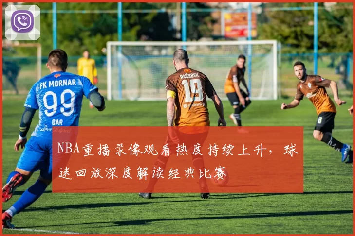 NBA重播录像观看热度持续上升，球迷回放深度解读经典比赛