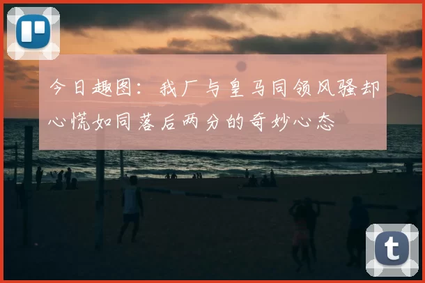 今日趣图:我厂与皇马同领风骚却心慌如同落后两分的奇妙心态