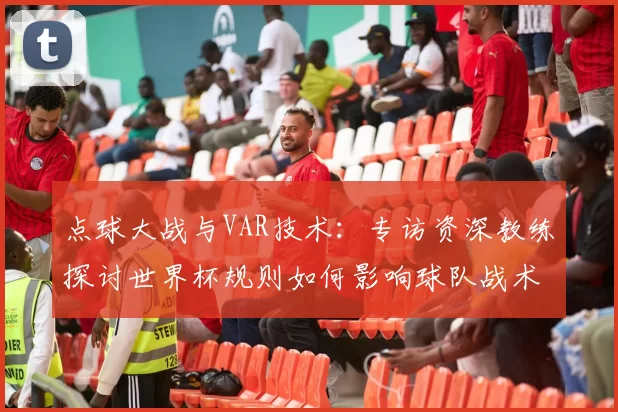 点球大战与VAR技术：专访资深教练探讨世界杯规则如何影响球队战术