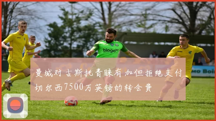 曼城对古斯托青睐有加但拒绝支付切尔西7500万英镑的转会费