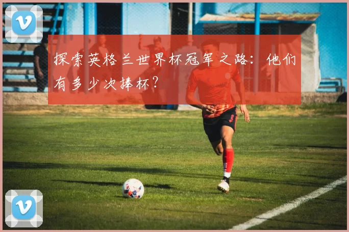 探索英格兰世界杯冠军之路：他们有多少次捧杯？