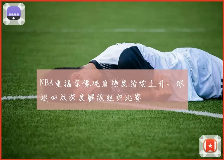 NBA重播录像观看热度持续上升,球迷回放深度解读经典比赛