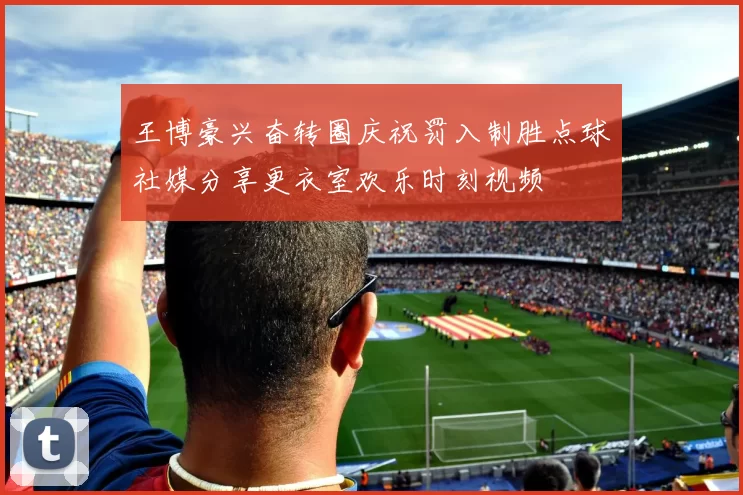 王博豪兴奋转圈庆祝罚入制胜点球社媒分享更衣室欢乐时刻视频