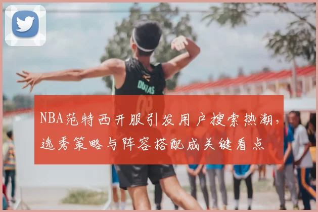 NBA范特西开服引发用户搜索热潮，选秀策略与阵容搭配成关键看点