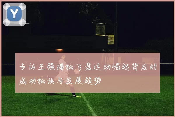 专访王强揭秘飞盘运动崛起背后的成功秘诀与发展趋势