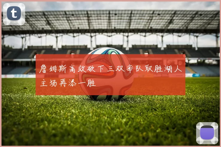 詹姆斯高效砍下三双率队取胜湖人主场再添一胜