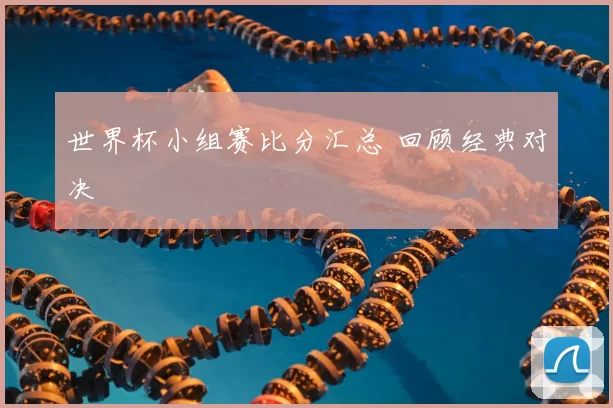 世界杯小组赛比分汇总 回顾经典对决
