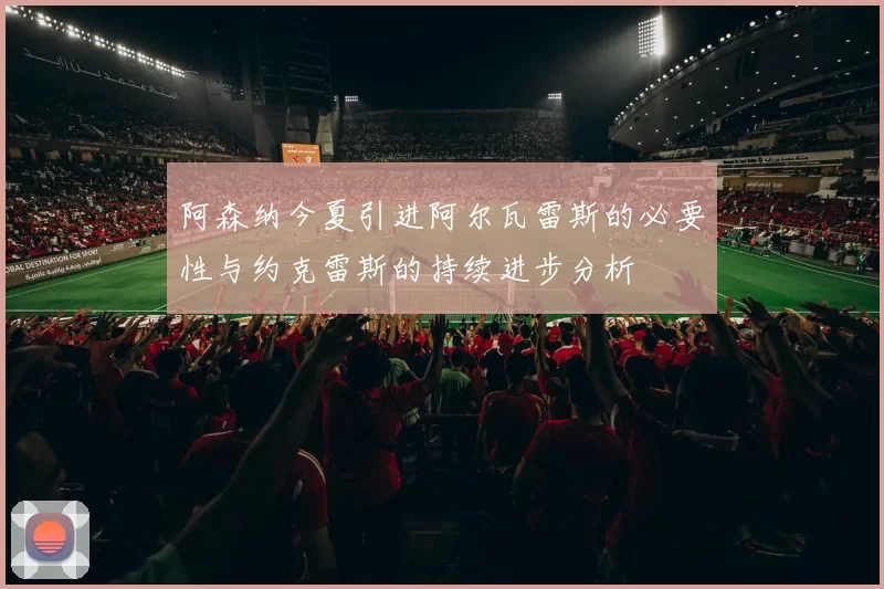 阿森纳今夏引进阿尔瓦雷斯的必要性与约克雷斯的持续进步分析