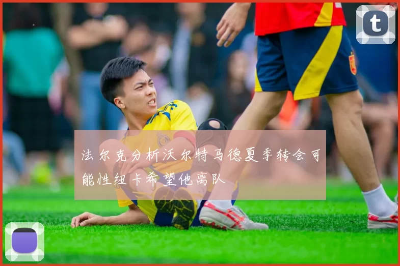 法尔克分析沃尔特马德夏季转会可能性纽卡希望他离队