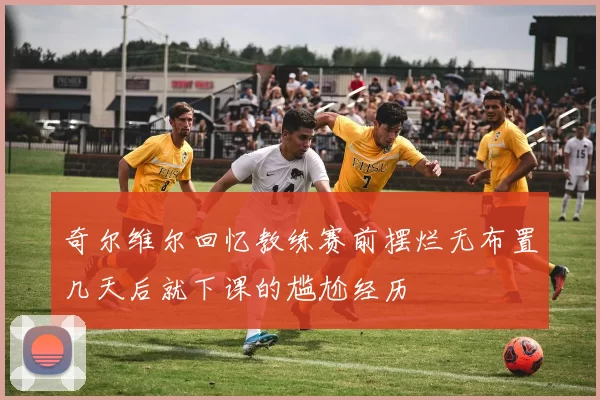 奇尔维尔回忆教练赛前摆烂无布置几天后就下课的尴尬经历