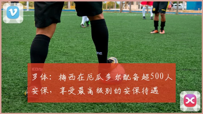 罗体:梅西在厄瓜多尔配备超500人安保,享受最高级别的安保待遇